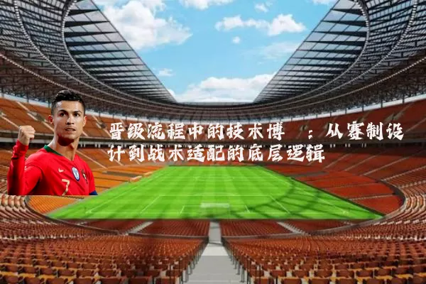 晋级流程中的技术博弈:从赛制设计到战术适配的底层逻辑