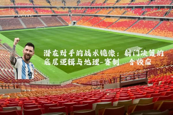 潜在对手的战术镜像：射门决策的底层逻辑与地理-赛制耦合效应