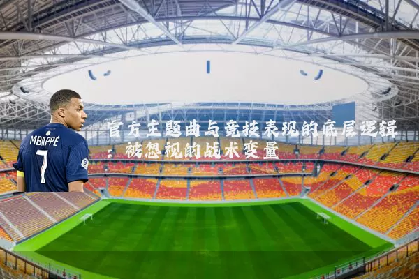 官方主题曲与竞技表现的底层逻辑：被忽视的战术变量